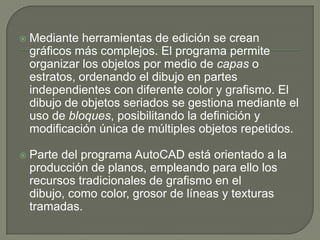 Mediante herramientas de edición se crean gráficos más complejos. El programa permite organizar los objetos por medio de capas o estratos, ordenando el dibujo en partes independientes con diferente color y grafismo. El dibujo de objetos seriados se gestiona mediante el uso de bloques, posibilitando la definición y modificación única de múltiples objetos repetidos.Parte del programa AutoCAD está orientado a la producción de planos, empleando para ello los recursos tradicionales de grafismo en el dibujo, como color, grosor de líneas y texturas tramadas. 