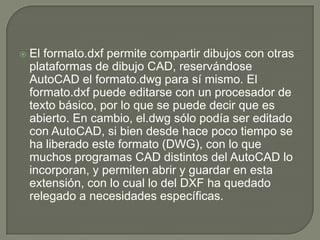 El formato.dxf permite compartir dibujos con otras plataformas de dibujo CAD, reservándose AutoCAD el formato.dwg para sí mismo. El formato.dxf puede editarse con un procesador de texto básico, por lo que se puede decir que es abierto. En cambio, el.dwg sólo podía ser editado con AutoCAD, si bien desde hace poco tiempo se ha liberado este formato (DWG), con lo que muchos programas CAD distintos del AutoCAD lo incorporan, y permiten abrir y guardar en esta extensión, con lo cual lo del DXF ha quedado relegado a necesidades específicas.