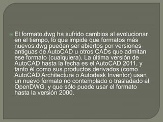 El formato.dwg ha sufrido cambios al evolucionar en el tiempo, lo que impide que formatos más nuevos.dwg puedan ser abiertos por versiones antiguas de AutoCAD u otros CADs que admitan ese formato (cualquiera). La última versión de AutoCAD hasta la fecha es el AutoCAD 2011, y tanto él como sus productos derivados (como AutoCADArchitecture o Autodesk Inventor) usan un nuevo formato no contemplado o trasladado al OpenDWG, y que sólo puede usar el formato hasta la versión 2000.