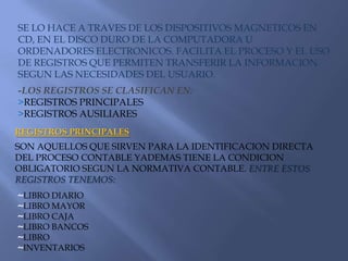 SE LO HACE A TRAVES DE LOS DISPOSITIVOS MAGNETICOS EN CD, EN EL DISCO DURO DE LA COMPUTADORA U ORDENADORES ELECTRONICOS. FACILITA EL PROCESO Y EL USO DE REGISTROS QUE PERMITEN TRANSFERIR LA INFORMACION SEGUN LAS NECESIDADES DEL USUARIO.-LOS REGISTROS SE CLASIFICAN EN:>REGISTROS PRINCIPALES >REGISTROS AUSILIARES  REGISTROS PRINCIPALESSON AQUELLOS QUE SIRVEN PARA LA IDENTIFICACION DIRECTA DEL PROCESO CONTABLE YADEMAS TIENE LA CONDICION OBLIGATORIO SEGUN LA NORMATIVA CONTABLE. ENTRE ESTOS REGISTROS TENEMOS:~LIBRO DIARIO ~LIBRO MAYOR~LIBRO CAJA~LIBRO BANCOS~LIBRO ~INVENTARIOS 
