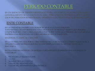 PERIODO CONTABLEES UN ESPACIO DE TIEMPO DESTINADO PARA APLICAR EL PROCESO CONTABLE GENERALMENTE SE LO HACE O UN AÑO  PERO EXISTEN EMPRESAS QUE HACEN USOS DE PERIODOS SEMESTRALES, TRIMESTRALES, BIMESTRALES, BIMENSUALES.ENTE CONTABLEES LA UNIDAD ECONOMICA EN DONDE SE APLICA LA CONTABILIDAD.TODO SISTEMA DE INFORMACION CONTABLE SIGUE UN MODELO BASICO QUE PERMITE COMPROBAR SER COMPATIBLE, FLEXIBLE PERO SOBRE TODO QUE PERMITE ALCANZAR A LA EMPRESA UNA RETENCION DE COSTO BENEFICIO ESTOS PASOS SON:REGISTRAR, CLASIFICAR Y RESUMIR.EN LA ULTIMA DECADA POR EL CRECIMIENTO DE LA TECNOLOGIA COMPUTACIONAL SE A DESARROLLADO SISTEMAS QUE HA VENIDO DESPLAZANDO EL SISTEMA MANUAL Y MACANICA.   ES UNA BASE DE DATOS DE UN SISTEMA CONTABLE ESTA FORMADO POR LOS ASIENTOS CONTABLES. FECHA DE LA TRANSACCION GLOSANOMBRE DE LAS CUENTASVALOR DEL MOVIMIENTOVALOR DEL MOVIMIENTO QUE ENTREGA