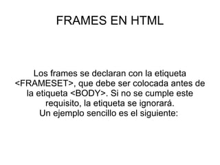 FRAMES EN HTML Los frames se declaran con la etiqueta <FRAMESET>, que debe ser colocada antes de la etiqueta <BODY>. Si no se cumple este requisito, la etiqueta se ignorará. Un ejemplo sencillo es el siguiente:  