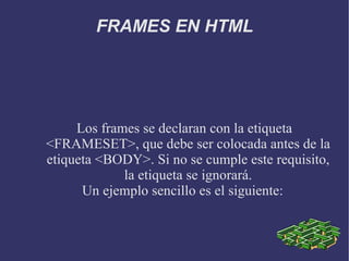 FRAMES EN HTML Los frames se declaran con la etiqueta <FRAMESET>, que debe ser colocada antes de la etiqueta <BODY>. Si no se cumple este requisito, la etiqueta se ignorará. Un ejemplo sencillo es el siguiente:  