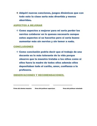  Adquirí nuevas canciones, juegos dinámicas que con
       todo esto la clase seria más divertida y menos
       aburridas.

ASPECTOS A MEJORAR

    Como aspectos a mejorar para mi seria perder los
       nervios colaborar en lo quesea necesario aunque
       estos aspectos si se hacerlos pero si sería bueno
       aumentar más sin nervios y sin temor a nada.

CONCLUSIONES

    Como conclusión podría decir que el trabajo de una
       docente es lo más tolerante de la vida porque
       observe que la maestra trataba a los niños como si
       ellos fuera la madre de todos ellos además ellos
       depositaban todo el cariño, amor, confianza a la
       profesora.

OBSERVACIONES Y RECOMENDACIONES.



……………………………….              ……………………………………              ………………………………………

Firma del alumno maestro     firma del profesor supervisor    firma del profesor orientado
 