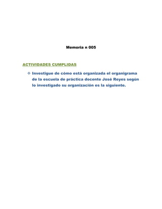 Memoria n 005



ACTIVIDADES CUMPLIDAS

  Investigue de cómo está organizada el organigrama
   de la escuela de práctica docente José Reyes según
   lo investigado su organización es la siguiente.
 