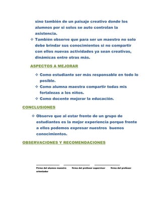 sino también de un paisaje creativo donde los
    alumnos por si solos se auto controlan la
    asistencia.
   También observe que para ser un maestro no solo
    debe brindar sus conocimientos si no compartir
    con ellos nuevas actividades ya sean creativas,
    dinámicas entre otras más.

  ASPECTOS A MEJORAR

     Como estudiante ser más responsable en todo lo
       posible.
     Como alumna maestra compartir todas mis
       fortalezas a los niños.
     Como docente mejorar la educación.

CONCLUSIONES

    Observe que al estar frente de un grupo de
     estudiantes es la mejor experiencia porque frente
     a ellos podemos expresar nuestros buenos
     conocimientos.

OBSERVACIONES Y RECOMENDACIONES




     ……………………………          ……………………………….            ………………………………
     Firma del alumno maestro   firma del profesor supervisor   firma del profesor
     orientador
 