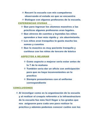  Recorrí la escuela con mis compañeros
        observando el estado en que se encuentra
      Dialogue con algunos profesores de la escuela.
   EXPERIENCIAS VIVIDAS
      Que para ingresar los alumnos maestros a las
       prácticas algunos profesores eran legales.
      Que atreves de cuentos y leyendas los niños
       aprenden a leer más rápido y sin aburrimiento.
      Los niños eran tranquilos le gusta mucho las
       sumas y cuentos
      Que la maestra es muy paciente tranquila y
       cariñosa con los niños de tercero de básica

     ASPECTOS A MEJORAR

        Como aspecto a mejorar seria estar antes de
         la 7 de la mañana
        También sería dar un oficio con anticipación
         para que no haya inconvenientes en la
         practica
        Siempre presentarnos con el uniforme
         correspondiente

CONCLUSIONES

  Al investigar como es la organización de la escuela
   y al realizar el croquis referente a la infraestructura
   de la escuela fue más fácil llegar a los grados que
   nos asignaron para cada uno para realizar la
   práctica y además podemos conocer cuáles son los
 