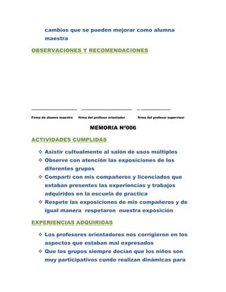 cambios que se pueden mejorar como alumna
       maestra

OBSERVACIONES Y RECOMENDACIONES




……………………………………….           ……………………………………………              … …………………………

Firma de alumno maestro   firma del profesor orientador   firma del profesor supervisor


                                 MEMORIA Nª006

ACTIVIDADES CUMPLIDAS

    Asistir cultualmente al salón de usos múltiples
    Observe con atención las exposiciones de los
       diferentes grupos
    Compartí con mis compañeros y licenciados que
       estaban presentes las experiencias y trabajos
       adquiridos en la escuela de practica
    Respete las exposiciones de mis compañeros y de
       igual manera respetaron nuestra exposición

EXPERIENCIAS ADQUIRIDAS

    Los profesores orientadores nos corrigieron en los
       aspectos que estaban mal expresados
    Que los grupos siempre decían que los niños son
       muy participativos cundo realizan dinámicas para
 