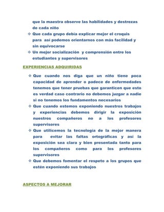 que la maestra observe las habilidades y destrezas
   de cada niño
  Que cada grupo debía explicar mejor el croquis
   para así podemos orientarnos con más facilidad y
   sin equivocarse
  Un mejor socialización y comprensión entre los
   estudiantes y supervisores

EXPERIENCIAS ADQUIRIDAS

   Que cuando nos diga que un niño tiene poca
    capacidad de aprender o padece de enfermedades
    tenemos que tener pruebas que garanticen que esto
    es verdad caso contrario no debemos juzgar a nadie
    si no tenemos los fundamentos necesarios
   Que cuando estemos exponiendo nuestros trabajos
    y     experiencias   debemos           dirigir    la   exposición
    nuestros     compañeros           no     a       los   profesores
    supervisores
   Que utilicemos la tecnología de la mejor manera
    para      evitar   las   faltas    ortográficas        y   así   la
    exposición sea clara y bien presentada tanto para
    los     compañeros       como      para          los   profesores
    supervisores
   Que debemos fomentar el respeto a los grupos que
    estén exponiendo sus trabajos



ASPECTOS A MEJORAR
 