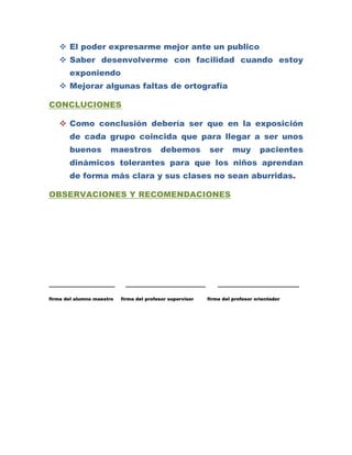  El poder expresarme mejor ante un publico
    Saber desenvolverme con facilidad cuando estoy
       exponiendo
    Mejorar algunas faltas de ortografía

CONCLUCIONES

    Como conclusión debería ser que en la exposición
       de cada grupo coincida que para llegar a ser unos
       buenos         maestros            debemos          ser       muy        pacientes
       dinámicos tolerantes para que los niños aprendan
       de forma más clara y sus clases no sean aburridas.

OBSERVACIONES Y RECOMENDACIONES




…………………………………….             …………………………………………….                 ……………………………………………..

firma del alumno maestro   firma del profesor supervisor   firma del profesor orientador
 