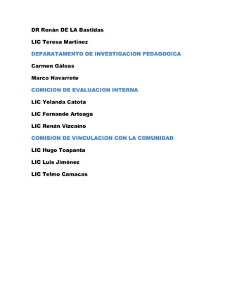 DR Renán DE LA Bastidas

LIC Teresa Martínez

DEPARATAMENTO DE INVESTIGACION PEDAGOGICA

Carmen Gáleas

Marco Navarrete

COMICION DE EVALUACION INTERNA

LIC Yolanda Catota

LIC Fernando Arteaga

LIC Renán Vizcaíno

COMISION DE VINCULACION CON LA COMUNIDAD

LIC Hugo Toapanta

LIC Luis Jiménez

LIC Telmo Camacas
 
