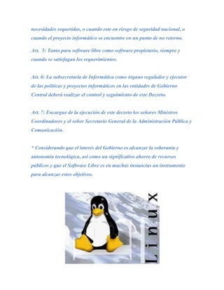 necesidades requeridas, o cuando este en riesgo de seguridad nacional, o
cuando el proyecto informático se encuentre en un punto de no retorno.

Art. 5: Tanto para software libre como software propietario, siempre y
cuando se satisfagan los requerimientos.


Art. 6: La subsecretaría de Informática como órgano regulador y ejecutor
de las políticas y proyectos informáticos en las entidades de Gobierno
Central deberá realizar el control y seguimiento de este Decreto.


Art. 7: Encargue de la ejecución de este decreto los señores Ministros
Coordinadores y el señor Secretario General de la Administración Pública y
Comunicación.


* Considerando que el interés del Gobierno es alcanzar la soberanía y
autonomía tecnológica, así como un significativo ahorro de recursos
públicos y que el Software Libre es en muchas instancias un instrumento
para alcanzar estos objetivos.
 