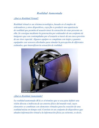 Realidad Aumentada
¿Qué es Realidad Virtual?

Realidad virtual es un sistema tecnológico, basado en el empleo de
ordenadores y otros dispositivos, cuyo fin es producir una apariencia
de realidad que permita al usuario tener la sensación de estar presente en
ella. Se consigue mediante la generación por ordenador de un conjunto de
imágenes que son contempladas por el usuario a través de un casco provisto
de un visor especial. Algunos equipos se completan con trajes y guantes
equipados con sensores diseñados para simular la percepción de diferentes
estímulos, que intensifican la sensación de realidad.




¿Qué es Realidad Aumentada?

La realidad aumentada (RA) es el término que se usa para definir una
visión directa o indirecta de un entorno físico del mundo real, cuyos
elementos se combinan con elementos virtuales para la creación de una
realidad mixta en tiempo real. Consiste en un conjunto de dispositivos que
añaden información virtual a la información física ya existente, es decir,
 