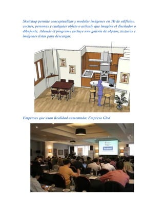 Sketchup permite conceptualizar y modelar imágenes en 3D de edificios,
coches, personas y cualquier objeto o artículo que imagine el diseñador o
dibujante. Además el programa incluye una galería de objetos, texturas e
imágenes listas para descargar.




Empresas que usan Realidad aumentada: Empresa Gled
 