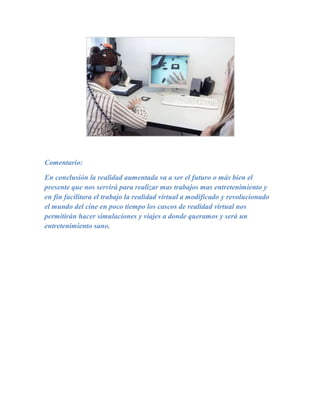 Comentario:

En conclusión la realidad aumentada va a ser el futuro o más bien el
presente que nos servirá para realizar mas trabajos mas entretenimiento y
en fin facilitara el trabajo la realidad virtual a modificado y revolucionado
el mundo del cine en poco tiempo los cascos de realidad virtual nos
permitirán hacer simulaciones y viajes a donde queramos y será un
entretenimiento sano.
 
