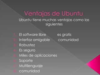 Ubuntu tiene muchas ventajas como las
                 siguientes

1. El software libre       es gratis
2. Interfaz amigable       comunidad
3. Robustez
4. Es seguro
5. Miles de aplicaciones
6. Soporte
7. Multilenguaje
8. comunidad
 