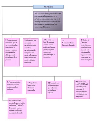 NITIQUETE


                                       Son una serie de reglas de etiqueta
                                       que todos debemos conocer y
                                       seguir al comunicarnos a través de
                                       la red para una comunicación más
                                       afectiva y un mejor uso de los
                                       recursos y el tiempo.




1: Tenga siempre         2: Mantenga sus          3: No envíe a la           4:                         5: Utilice el
encuenta que si          mensajes                 lista de textos a          Comunicadores              “Asunto”
va a escribir algo       privados en otros        anexos ambos               breves y al grado          correctamente
sea como si lo           miembros                 gráficos o largos                                     cambiando de
mirara a los ojos        privados y no lo         para que ya los                                       cuando este
nunca escriba            comparta con             mismos no                                             contestando
algo que no lo           nadie solo los que       puedan llegar a                                       algún mensaje
diría frente de la       desee compartir          su destino                                            cuyo lema ya
persona                  envíe a lista de                                                               no es el original
                         enviados




  6: Nunca contestes                                                                             9: Las letras en
                             7: Respete las             8: Nunca ate en
  el e. mail cuando                                                                              MAYUSCULAS
                             leyes sobre                público correos
  estés enojado o                                                                                utilícelas para
                             Derechos                   que le fueron
  molesto                                                                                        comenzar el
                             reservados                 enviados en
                                                                                                 nombre pero no
                                                        privado
                                                                                                 escriba todo con
                                                                                                 mayúscula

     10: Sea tolerante
     recuerda que el botón
     de borrar(”De le te”)
     le permite borrar e
     ignorar cualquier
     mensaje indeseado
 