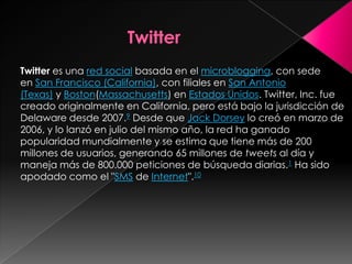 Twitter es una red social basada en el microblogging, con sede
en San Francisco (California), con filiales en San Antonio
(Texas) y Boston(Massachusetts) en Estados Unidos. Twitter, Inc. fue
creado originalmente en California, pero está bajo la jurisdicción de
Delaware desde 2007.9 Desde que Jack Dorsey lo creó en marzo de
2006, y lo lanzó en julio del mismo año, la red ha ganado
popularidad mundialmente y se estima que tiene más de 200
millones de usuarios, generando 65 millones de tweets al día y
maneja más de 800.000 peticiones de búsqueda diarias.1 Ha sido
apodado como el "SMS de Internet".10
 