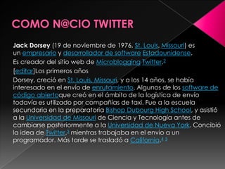 Jack Dorsey (19 de noviembre de 1976, St. Louis, Missouri) es
un empresario y desarrollador de software Estadounidense.
Es creador del sitio web de Microblogging Twitter.2
[editar]Los primeros años
Dorsey, creció en St. Louis, Missouri, y a los 14 años, se había
interesado en el envío de enrutamiento. Algunos de los software de
código abiertoque creó en el ámbito de la logística de envío
todavía es utilizado por compañías de taxi. Fue a la escuela
secundaria en la preparatoria Bishop Dubourg High School, y asistió
a la Universidad de Missouri de Ciencia y Tecnología antes de
cambiarse posteriormente a la Universidad de Nueva York. Concibió
la idea de Twitter,3 mientras trabajaba en el envío a un
programador. Más tarde se trasladó a California.4 5
 