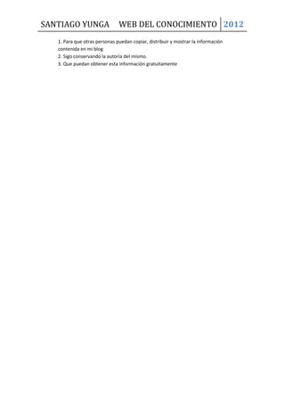SANTIAGO YUNGA                 WEB DEL CONOCIMIENTO 2012
   1. Para que otras personas puedan copiar, distribuir y mostrar la información
   contenida en mi blog
   2. Sigo conservando la autoría del mismo.
   3. Que puedan obtener esta información gratuitamente
 