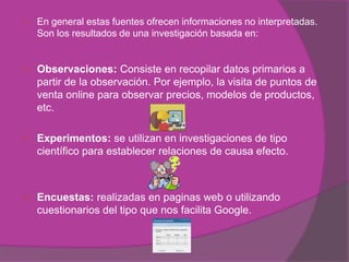    En general estas fuentes ofrecen informaciones no interpretadas.
    Son los resultados de una investigación basada en:


   Observaciones: Consiste en recopilar datos primarios a
    partir de la observación. Por ejemplo, la visita de puntos de
    venta online para observar precios, modelos de productos,
    etc.

   Experimentos: se utilizan en investigaciones de tipo
    científico para establecer relaciones de causa efecto.



   Encuestas: realizadas en paginas web o utilizando
    cuestionarios del tipo que nos facilita Google.
 