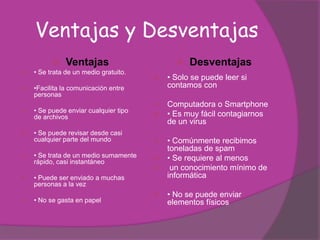 Ventajas y Desventajas
              Ventajas                         Desventajas
   • Se trata de un medio gratuito.
                                          • Solo se puede leer si
   •Facilita la comunicación entre        contamos con
    personas
                                          Computadora o Smartphone
   • Se puede enviar cualquier tipo
    de archivos                           • Es muy fácil contagiarnos
                                           de un virus
   • Se puede revisar desde casi
    cualquier parte del mundo           • Comúnmente recibimos
                                         toneladas de spam
   • Se trata de un medio sumamente    • Se requiere al menos
    rápido, casi instantáneo
                                         un conocimiento mínimo de
   • Puede ser enviado a muchas         informática
    personas a la vez
                                          • No se puede enviar
   • No se gasta en papel                 elementos físicos
 