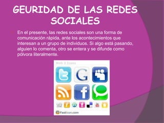 GEURIDAD DE LAS REDES
      SOCIALES
   En el presente, las redes sociales son una forma de
    comunicación rápida, ante los acontecimientos que
    interesan a un grupo de individuos. Si algo está pasando,
    alguien lo comenta, otro se entera y se difunde como
    pólvora literalmente.
 