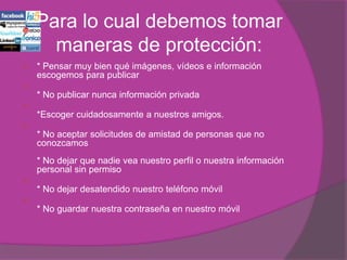 Para lo cual debemos tomar
      maneras de protección:
   * Pensar muy bien qué imágenes, vídeos e información
    escogemos para publicar

    * No publicar nunca información privada

    *Escoger cuidadosamente a nuestros amigos.

    * No aceptar solicitudes de amistad de personas que no
    conozcamos
    * No dejar que nadie vea nuestro perfil o nuestra información
    personal sin permiso

    * No dejar desatendido nuestro teléfono móvil

    * No guardar nuestra contraseña en nuestro móvil
 