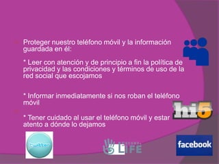   Proteger nuestro teléfono móvil y la información
    guardada en él:
    * Leer con atención y de principio a fin la política de
    privacidad y las condiciones y términos de uso de la
    red social que escojamos

    * Informar inmediatamente si nos roban el teléfono
    móvil

    * Tener cuidado al usar el teléfono móvil y estar
    atento a dónde lo dejamos
 