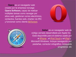     Opera es un navegador web
creado por la empresa noruega
Opera Software, capaz de realizar
múltiples tareas como navegar por
sitios web, gestionar correo electrónico,
contactos, fuentes web, charlar vía IRC
y funcionar como cliente BitTorrent.


                                       Safari es un navegador web de
                             código cerrado desarrollado por Apple Inc.
                              Está disponible para el sistema usado por
                                   el iPhone , el iPod Touch y el iPad y
                             Microsoft Windows. Incluye navegación por
                              pestañas, corrector ortográfico, búsqueda
                                                          progresiva, etc
 