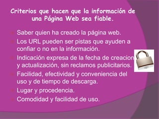 Criterios que hacen que la información de
        una Página Web sea fiable.

   Saber quien ha creado la página web.
   Los URL pueden ser pistas que ayuden a
    confiar o no en la información.
   Indicación expresa de la fecha de creacion
    y actualización, sin reclamos publicitarios.
   Facilidad, efectividad y conveniencia del
    uso y de tiempo de descarga.
   Lugar y procedencia.
   Comodidad y facilidad de uso.
 