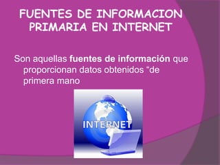 FUENTES DE INFORMACION
  PRIMARIA EN INTERNET

Son aquellas fuentes de información que
  proporcionan datos obtenidos “de
  primera mano
 