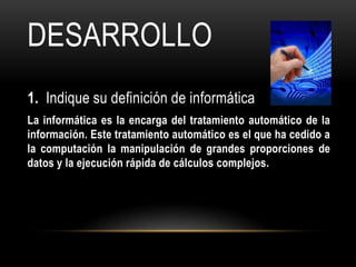 DESARROLLO
1. Indique su definición de informática
La informática es la encarga del tratamiento automático de la
información. Este tratamiento automático es el que ha cedido a
la computación la manipulación de grandes proporciones de
datos y la ejecución rápida de cálculos complejos.
 