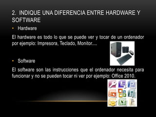 2. INDIQUE UNA DIFERENCIA ENTRE HARDWARE Y
SOFTWARE
• Hardware
El hardware es todo lo que se puede ver y tocar de un ordenador
por ejemplo: Impresora, Teclado, Monitor....


• Software
El software son las instrucciones que el ordenador necesita para
funcionar y no se pueden tocar ni ver por ejemplo: Office 2010.
 