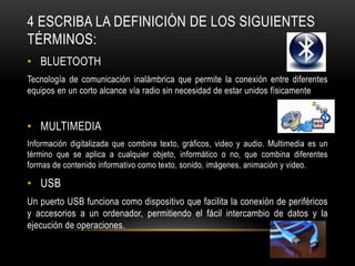 4 ESCRIBA LA DEFINICIÓN DE LOS SIGUIENTES
TÉRMINOS:
• BLUETOOTH
Tecnología de comunicación inalámbrica que permite la conexión entre diferentes
equipos en un corto alcance vía radio sin necesidad de estar unidos físicamente


• MULTIMEDIA
Información digitalizada que combina texto, gráficos, video y audio. Multimedia es un
término que se aplica a cualquier objeto, informático o no, que combina diferentes
formas de contenido informativo como texto, sonido, imágenes, animación y video.

• USB
Un puerto USB funciona como dispositivo que facilita la conexión de periféricos
y accesorios a un ordenador, permitiendo el fácil intercambio de datos y la
ejecución de operaciones.
 