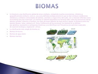    Un bioma es una clasificación global de áreas similares, incluyendo muchos ecosistemas, climática y
    geográficamente similares, esto es, una zona definida ecológicamente en que se dan similares condiciones
    climáticas y similares comunidades de plantas, animales y organismos del suelo, son a menudo referidas como
    ecosistemas de gran extensión. Los biomas se definen basándose en factores tales como las estructuras de las
    plantas (arboles, arbustos y hierbas), los tipos de hojas (plantas de hoja ancha y aguja), la distancia entre las
    plantas (boque, selva, sabana) y el clima. A diferencia de las ecozonas, los biomas no se definen
    por genética, taxonomía o semejanzas históricas y se identifican con frecuencia con patrones especiales
    de sucesión ecología y vegetación clímax.
   La clasificación más simple de biomas es:
   Biomas terrestres.
   Biomas de agua dulce.
   Biomas marinos.
 