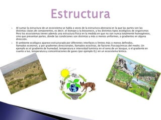    Al sumar la estructura de un ecosistema se habla a veces de la estructura abstracta en la que las partes son las
    distintas clases de componentes, es decir, el biotopo y la biosonesis, y los distintos tipos ecológicos de organismos
    Pero los ecosistemas tienen además una estructura física en la medida en que no son nunca totalmente homogéneos,
    sino que presentan partes, donde las condiciones son distintas y más o menos uniformes, o gradientes en alguna
    dirección.
   El ambiente ecológico aparece estructurado por diferentes interfaces o límites más o menos definidos,
    llamados ecotonos, y por gradientes direccionales, llamados ecoclinas, de factores fisicoquímicos del medio. Un
    ejemplo es el gradiente de humedad, temperatura e intensidad lumínica en el seno de un bosque, o el gradiente en
    cuanto a luz, temperatura y concentraciones de gases (por ejemplo O2) en un ecosistema léntico.
 