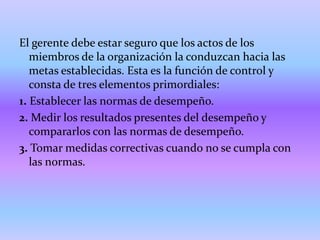 El gerente debe estar seguro que los actos de los
   miembros de la organización la conduzcan hacia las
   metas establecidas. Esta es la función de control y
   consta de tres elementos primordiales:
1. Establecer las normas de desempeño.
2. Medir los resultados presentes del desempeño y
   compararlos con las normas de desempeño.
3. Tomar medidas correctivas cuando no se cumpla con
   las normas.
 