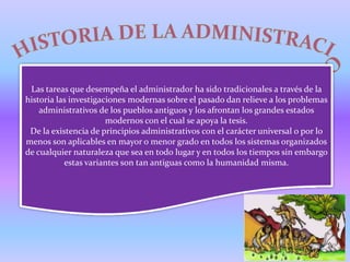 Las tareas que desempeña el administrador ha sido tradicionales a través de la
historia las investigaciones modernas sobre el pasado dan relieve a los problemas
    administrativos de los pueblos antiguos y los afrontan los grandes estados
                       modernos con el cual se apoya la tesis.
 De la existencia de principios administrativos con el carácter universal o por lo
menos son aplicables en mayor o menor grado en todos los sistemas organizados
de cualquier naturaleza que sea en todo lugar y en todos los tiempos sin embargo
           estas variantes son tan antiguas como la humanidad misma.
 