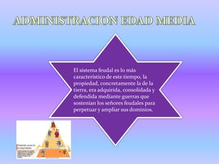 El sistema feudal es lo más
característico de este tiempo, la
propiedad, concretamente la de la
tierra, era adquirida, consolidada y
defendida mediante guerras que
sostenían los señores feudales para
perpetuar y ampliar sus dominios.
 