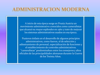 A inicio de esta época surge en Prusia Austria un
movimiento administrativo conocidos como cameralistas
que alcanzó su mayor esplendor en 1560 y trato de mejorar
    los sistemas administrativos usados en esa época.

  Pusieron énfasis en el desarrollo de algunos principios
       administrativos, como fueron, el de selección y
adiestramiento de personal, especialización de funciones y
      el establecimiento de controles administrativos.
 "cameralistas" predominaban entre los consejeros y altos
oficiales de las principalidades alemanas durante la Guerra
                     de los Treinta Años.
 