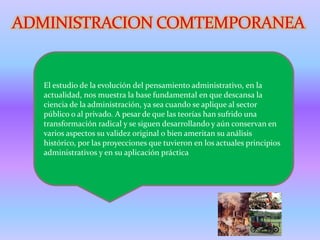 El estudio de la evolución del pensamiento administrativo, en la
actualidad, nos muestra la base fundamental en que descansa la
ciencia de la administración, ya sea cuando se aplique al sector
público o al privado. A pesar de que las teorías han sufrido una
transformación radical y se siguen desarrollando y aún conservan en
varios aspectos su validez original o bien ameritan su análisis
histórico, por las proyecciones que tuvieron en los actuales principios
administrativos y en su aplicación práctica
 
