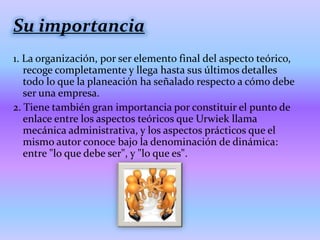 Su importancia
1. La organización, por ser elemento final del aspecto teórico,
   recoge completamente y llega hasta sus últimos detalles
   todo lo que la planeación ha señalado respecto a cómo debe
   ser una empresa.
2. Tiene también gran importancia por constituir el punto de
   enlace entre los aspectos teóricos que Urwiek llama
   mecánica administrativa, y los aspectos prácticos que el
   mismo autor conoce bajo la denominación de dinámica:
   entre "lo que debe ser", y "lo que es".
 