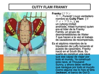 CUTTY FLAM FRANKY
         Franky (フラン
            キー, Furankī ) cuyo verdadero
            nombre es Cutty Flam (カ
            ティ・フラム, ), es
            un cyborg (mitad
            androide, mitad humano) quien
            era el líder de la Franky
            Family, un grupo de
            desmanteladores de Water
            7 que hacen a la vez el trabajo
            de cazadores de recompensas.
         Es el séptimo miembro de la
            tripulación de Luffy tomando el
            puesto de carpintero. Franky
            nació en el South Blue. Su
            sueño es construir una nave
            que sea capaz de viajar por
            todo el mundo. Ya construyó
            esta nave, el Thousand
            Sunny, y ahora debe verificar
            que navegue por todo el mundo
            (como alguna vez lo hizo el Oro
            Jackson, el barco de Gol D.
 