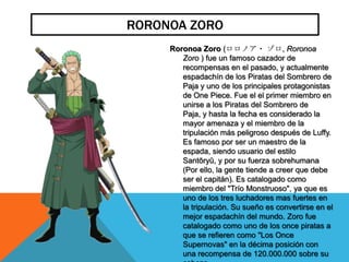 RORONOA ZORO
     Roronoa Zoro (ロロノア・ ゾロ, Roronoa
        Zoro ) fue un famoso cazador de
        recompensas en el pasado, y actualmente
        espadachín de los Piratas del Sombrero de
        Paja y uno de los principales protagonistas
        de One Piece. Fue el el primer miembro en
        unirse a los Piratas del Sombrero de
        Paja, y hasta la fecha es considerado la
        mayor amenaza y el miembro de la
        tripulación más peligroso después de Luffy.
        Es famoso por ser un maestro de la
        espada, siendo usuario del estilo
        Santōryū, y por su fuerza sobrehumana
        (Por ello, la gente tiende a creer que debe
        ser el capitán). Es catalogado como
        miembro del "Trío Monstruoso", ya que es
        uno de los tres luchadores mas fuertes en
        la tripulación. Su sueño es convertirse en el
        mejor espadachín del mundo. Zoro fue
        catalogado como uno de los once piratas a
        que se refieren como "Los Once
        Supernovas" en la décima posición con
        una recompensa de 120.000.000 sobre su
 