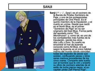 SANJI
   Sanji (サンジ, Sanji ) es el cocinero de
     la Banda de Piratas Sombrero de
     Paja, y uno de los protagonistas
     principales de One Piece. Es el
     quinto miembro de la tripulación, y el
     cuarto en unirse. Desde que nació
     en el North Blue, es el primer
     "Sombrero de Paja" en no ser
     originario del East Blue. Forma parte
     del apodado como "Trío
     Monstruoso"; y, como tal, es uno de
     los combatientes más fuertes de la
     tripulación, siendo los otros
     dos Luffy y Zoro. Su sueño es
     encontrar el mar de leyenda
     conocido como All Blue, el cual
     según la leyenda es el único hábitat
     marino del mundo dónde coinciden
     todas las especies de peces que
     existen, confluyendo peces y otros
     seres marinos procedentes de los
     cinco mares. Comparte este sueño
     con el hombre que le crió y enseñó
     su oficio de cocinero además de el
     estilo de lucha pierna negra, el ex-
     capitán pirata Zeff Pierna Roja".
 