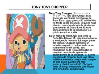 TONY TONY CHOPPER
        Tony Tony Chopper (トニートニー・
           チョッパー, Tonī Tonī Chopā) es el
           doctor de los Piratas Sombreros de
           Paja. Es un reno que comió la Hito Hito
           no Mi de la Isla de Drum, lo que le hace
           el único miembro de toda la tripulación
           que nace en el Grand Line. Él es el
           sexto miembro de la tripulación y el
           quinto en unirse a ella.
        Es un Reno de Nariz Azul que tomó la
           Fruta Hito Hito no Mi, adquiriendo forma
           e inteligencia humana. La mayor parte
           del tiempo, Chopper mantiene un
           tamaño pequeño, con forma de reno-
           humanoide (brain point) ; sus
           habilidades de la Fruta del Diablo le
           permiten cambiar de apariencia
           dependiendo de la situación. El cuerno
           izquierdo de Chopper tiene una placa
           metálica alrededor porque se lo rompió
           en una pelea cuando era más
           joven, y Hiruluk se lo trató. Chopper
           tiene un rasgo destacable que ningún
           otro reno tiene: su nariz azul.
 