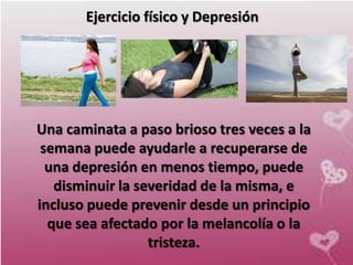 Ejercicio físico y Depresión




Una caminata a paso brioso tres veces a la
 semana puede ayudarle a recuperarse de
  una depresión en menos tiempo, puede
   disminuir la severidad de la misma, e
incluso puede prevenir desde un principio
  que sea afectado por la melancolía o la
                  tristeza.
 