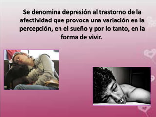 Se denomina depresión al trastorno de la
afectividad que provoca una variación en la
percepción, en el sueño y por lo tanto, en la
              forma de vivir.
 