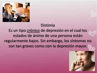 Distimia
  Es un tipo crónico de depresión en el cual los
     estados de ánimo de una persona están
regularmente bajos. Sin embargo, los síntomas no
  son tan graves como con la depresión mayor.
 